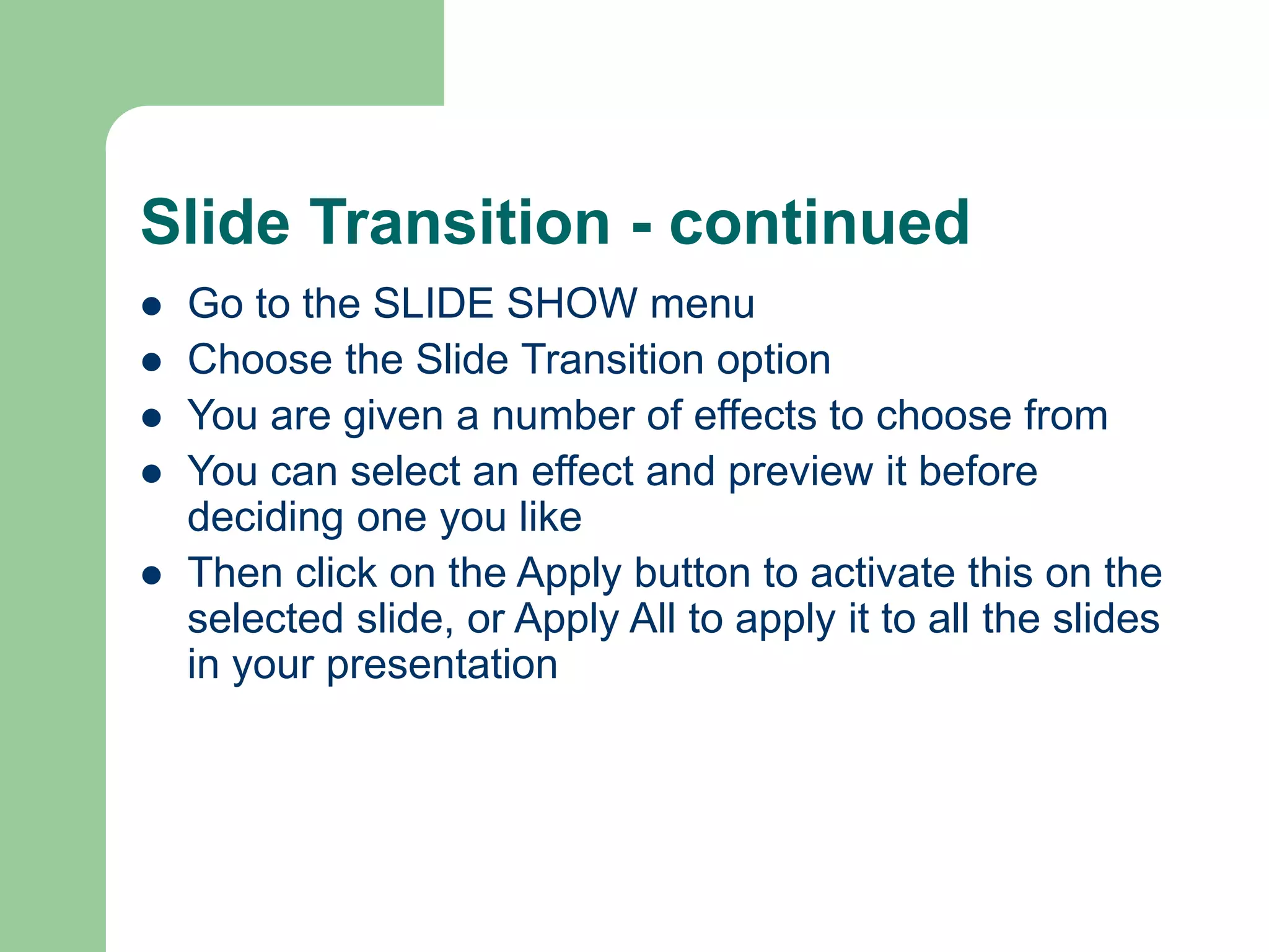 Slide Transition - continued
 Go to the SLIDE SHOW menu
 Choose the Slide Transition option
 You are given a number of effects to choose from
 You can select an effect and preview it before
deciding one you like
 Then click on the Apply button to activate this on the
selected slide, or Apply All to apply it to all the slides
in your presentation
 