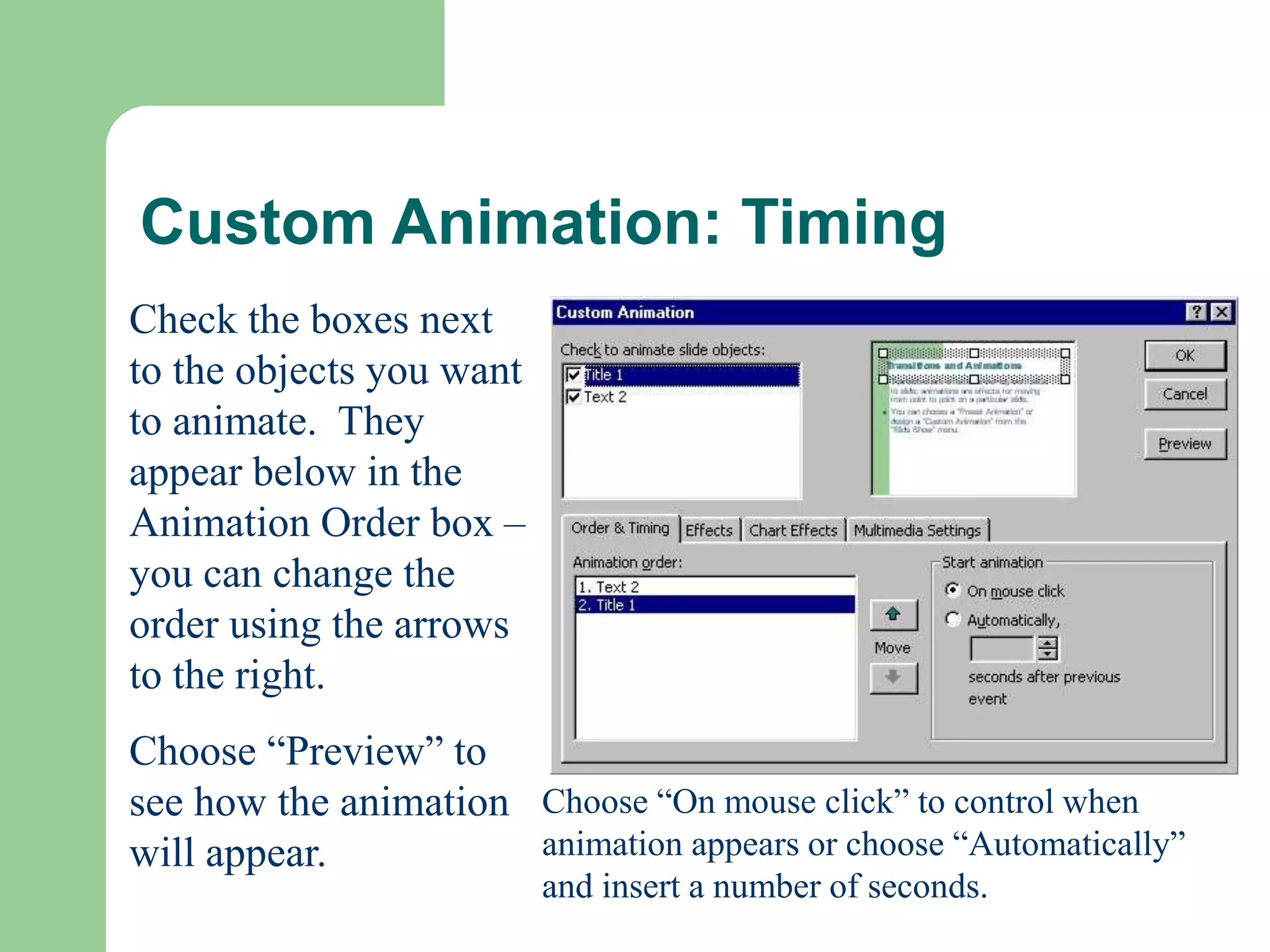 Custom Animation: Timing
Check the boxes next
to the objects you want
to animate. They
appear below in the
Animation Order box –
you can change the
order using the arrows
to the right.
Choose “Preview” to
see how the animation
will appear.
Choose “On mouse click” to control when
animation appears or choose “Automatically”
and insert a number of seconds.
 
