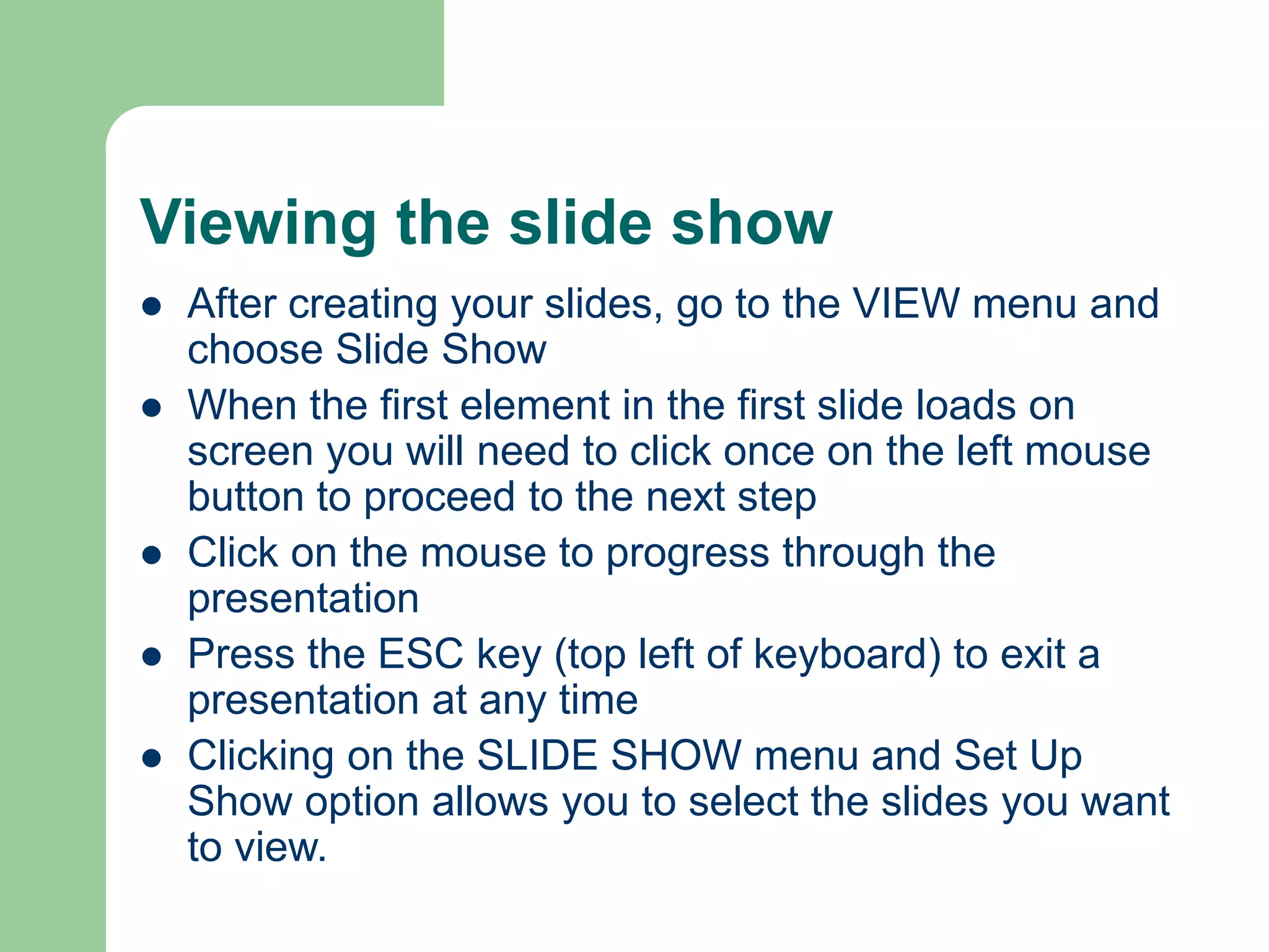 Viewing the slide show
 After creating your slides, go to the VIEW menu and
choose Slide Show
 When the first element in the first slide loads on
screen you will need to click once on the left mouse
button to proceed to the next step
 Click on the mouse to progress through the
presentation
 Press the ESC key (top left of keyboard) to exit a
presentation at any time
 Clicking on the SLIDE SHOW menu and Set Up
Show option allows you to select the slides you want
to view.
 