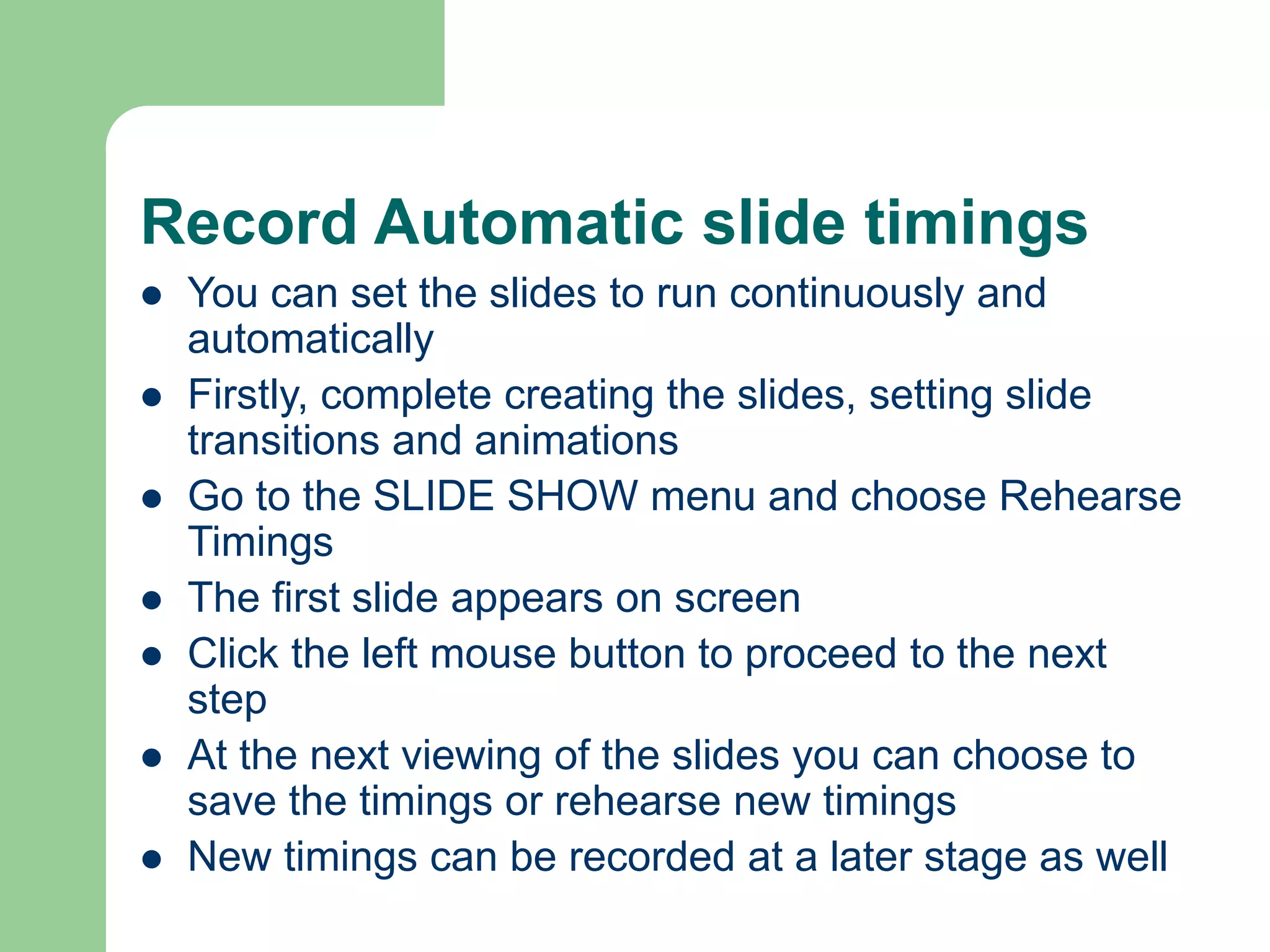 Record Automatic slide timings
 You can set the slides to run continuously and
automatically
 Firstly, complete creating the slides, setting slide
transitions and animations
 Go to the SLIDE SHOW menu and choose Rehearse
Timings
 The first slide appears on screen
 Click the left mouse button to proceed to the next
step
 At the next viewing of the slides you can choose to
save the timings or rehearse new timings
 New timings can be recorded at a later stage as well
 