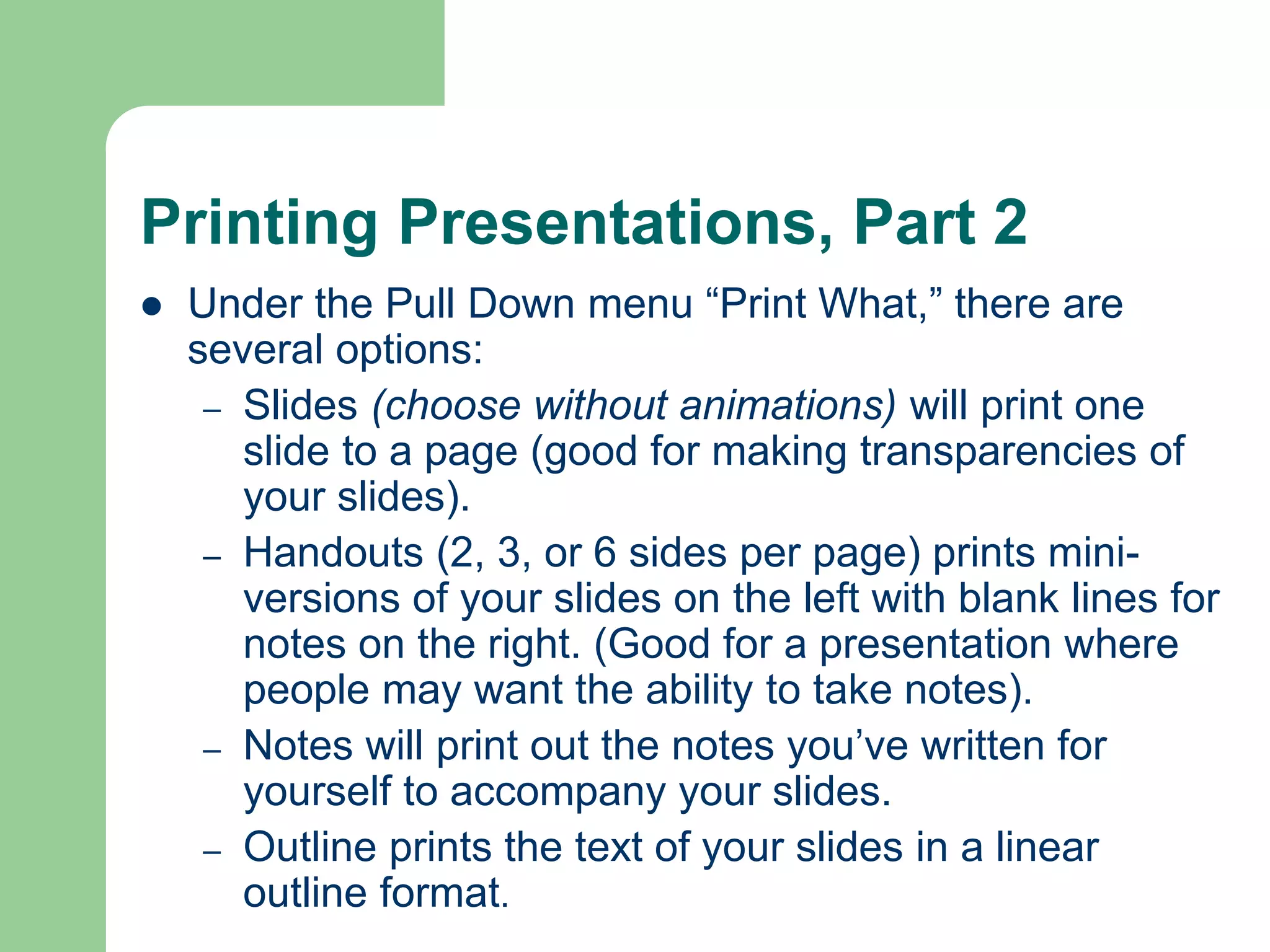 Printing Presentations, Part 2
 Under the Pull Down menu “Print What,” there are
several options:
– Slides (choose without animations) will print one
slide to a page (good for making transparencies of
your slides).
– Handouts (2, 3, or 6 sides per page) prints mini-
versions of your slides on the left with blank lines for
notes on the right. (Good for a presentation where
people may want the ability to take notes).
– Notes will print out the notes you’ve written for
yourself to accompany your slides.
– Outline prints the text of your slides in a linear
outline format.
 
