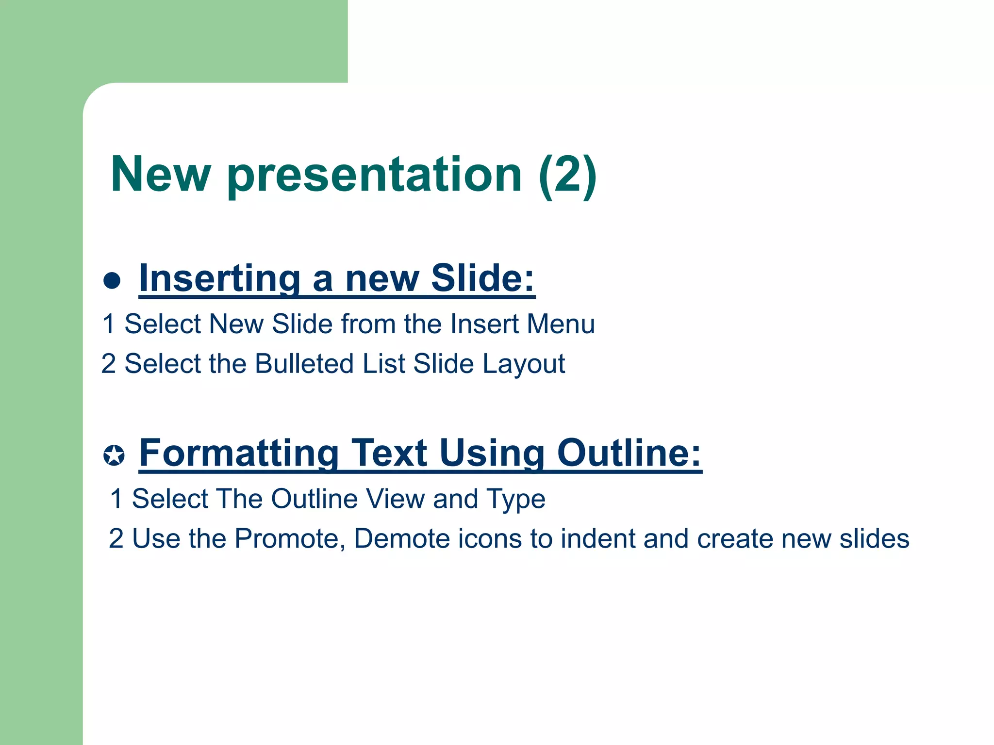 New presentation (2)
 Inserting a new Slide:
1 Select New Slide from the Insert Menu
2 Select the Bulleted List Slide Layout
 Formatting Text Using Outline:
1 Select The Outline View and Type
2 Use the Promote, Demote icons to indent and create new slides
 