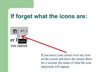 If forget what the icons are:
If you move your cursor over any icon
on the screen and leave the mouse there
for a second, the name of what the icon
represents will appear.
 