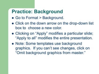 Practice: Background
 Go to Format > Background.
 Click on the down arrow on the drop-down list
box to choose a new color.
 Clicking on “Apply” modifies a particular slide;
“Apply to all” modifies the entire presentation.
 Note: Some templates use background
graphics. If you can’t see changes, click on
“Omit background graphics from master.”
 