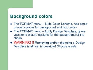 Background colors
 The FORMAT menu – Slide Color Scheme, has some
pre-set options for background and text colors
 The FORMAT menu – Apply Design Template, gives
you some picture designs for the background of the
slides
 WARNING !! Removing and/or changing a Design
Template is almost impossible! Choose wisely
 