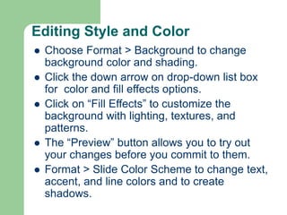 Editing Style and Color
 Choose Format > Background to change
background color and shading.
 Click the down arrow on drop-down list box
for color and fill effects options.
 Click on “Fill Effects” to customize the
background with lighting, textures, and
patterns.
 The “Preview” button allows you to try out
your changes before you commit to them.
 Format > Slide Color Scheme to change text,
accent, and line colors and to create
shadows.
 