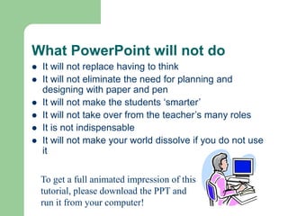 What PowerPoint will not do
 It will not replace having to think
 It will not eliminate the need for planning and
designing with paper and pen
 It will not make the students ‘smarter’
 It will not take over from the teacher’s many roles
 It is not indispensable
 It will not make your world dissolve if you do not use
it
To get a full animated impression of this
tutorial, please download the PPT and
run it from your computer!
 