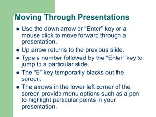 Moving Through Presentations
 Use the down arrow or “Enter” key or a
mouse click to move forward through a
presentation.
 Up arrow returns to the previous slide.
 Type a number followed by the “Enter” key to
jump to a particular slide.
 The “B” key temporarily blacks out the
screen.
 The arrows in the lower left corner of the
screen provide menu options such as a pen
to highlight particular points in your
presentation.
 