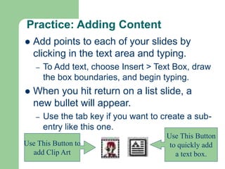 Practice: Adding Content
 Add points to each of your slides by
clicking in the text area and typing.
– To Add text, choose Insert > Text Box, draw
the box boundaries, and begin typing.
 When you hit return on a list slide, a
new bullet will appear.
– Use the tab key if you want to create a sub-
entry like this one.
Use This Button
to quickly add
a text box.
Use This Button to
add Clip Art
 
