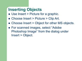 Inserting Objects
 Use Insert > Picture for a graphic.
 Choose Insert > Picture > Clip Art.
 Choose Insert > Object for other MS objects.
 For scanned images, select “Adobe
Photoshop Image” from the dialog under
Insert > Object.
 