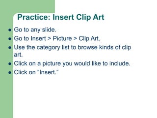 Practice: Insert Clip Art
 Go to any slide.
 Go to Insert > Picture > Clip Art.
 Use the category list to browse kinds of clip
art.
 Click on a picture you would like to include.
 Click on “Insert.”
 