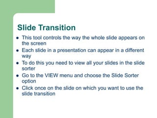 Slide Transition
 This tool controls the way the whole slide appears on
the screen
 Each slide in a presentation can appear in a different
way
 To do this you need to view all your slides in the slide
sorter
 Go to the VIEW menu and choose the Slide Sorter
option
 Click once on the slide on which you want to use the
slide transition
 