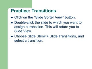 Practice: Transitions
 Click on the “Slide Sorter View” button.
 Double-click the slide to which you want to
assign a transition. This will return you to
Slide View.
 Choose Slide Show > Slide Transitions, and
select a transition.
 