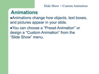 Animations
Animations change how objects, text boxes,
and pictures appear in your slide.
You can choose a “Preset Animation” or
design a “Custom Animation” from the
“Slide Show” menu.
Slide Show > Custom Animation
 