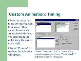 Custom Animation: Timing
Check the boxes next
to the objects you want
to animate. They
appear below in the
Animation Order box –
you can change the
order using the arrows
to the right.
Choose “Preview” to
see how the animation
will appear.
Choose “On mouse click” to control when
animation appears or choose “Automatically”
and insert a number of seconds.
 