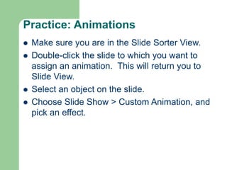Practice: Animations
 Make sure you are in the Slide Sorter View.
 Double-click the slide to which you want to
assign an animation. This will return you to
Slide View.
 Select an object on the slide.
 Choose Slide Show > Custom Animation, and
pick an effect.
 
