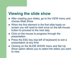 Viewing the slide show
 After creating your slides, go to the VIEW menu and
choose Slide Show
 When the first element in the first slide loads on
screen you will need to click once on the left mouse
button to proceed to the next step
 Click on the mouse to progress through the
presentation
 Press the ESC key (top left of keyboard) to exit a
presentation at any time
 Clicking on the SLIDE SHOW menu and Set Up
Show option allows you to select the slides you want
to view.
 