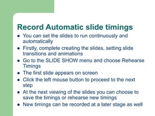 Record Automatic slide timings
 You can set the slides to run continuously and
automatically
 Firstly, complete creating the slides, setting slide
transitions and animations
 Go to the SLIDE SHOW menu and choose Rehearse
Timings
 The first slide appears on screen
 Click the left mouse button to proceed to the next
step
 At the next viewing of the slides you can choose to
save the timings or rehearse new timings
 New timings can be recorded at a later stage as well
 