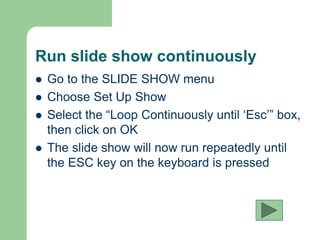 Run slide show continuously
 Go to the SLIDE SHOW menu
 Choose Set Up Show
 Select the “Loop Continuously until ‘Esc’” box,
then click on OK
 The slide show will now run repeatedly until
the ESC key on the keyboard is pressed
 