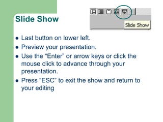 Slide Show
 Last button on lower left.
 Preview your presentation.
 Use the “Enter” or arrow keys or click the
mouse click to advance through your
presentation.
 Press “ESC” to exit the show and return to
your editing
 