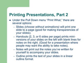 Printing Presentations, Part 2
 Under the Pull Down menu “Print What,” there are
several options:
– Slides (choose without animations) will print one
slide to a page (good for making transparencies of
your slides).
– Handouts (2, 3, or 6 sides per page) prints mini-
versions of your slides on the left with blank lines for
notes on the right. (Good for a presentation where
people may want the ability to take notes).
– Notes will print out the notes you’ve written for
yourself to accompany your slides.
– Outline prints the text of your slides in a linear
outline format.
 