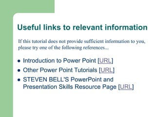 Useful links to relevant information
 Introduction to Power Point [URL]
 Other Power Point Tutorials [URL]
 STEVEN BELL'S PowerPoint and
Presentation Skills Resource Page [URL]
If this tutorial does not provide sufficient information to you,
please try one of the following references...
 