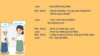 Lyra : Good Morning, Miss.
Mrs. Santi : Good morning. Are you new students?
What is your name?
Lyra : Yes, I ama new student.
My name is Lyra.
Mrs. Santi : Nice to meet you, Lyra.
Lyra : Nice to meet you too Miss.
Mrs. Santi : I have to goto office. See you in the class.
Lyra : OK. See you Miss.
Lyra Mrs. Santi
 