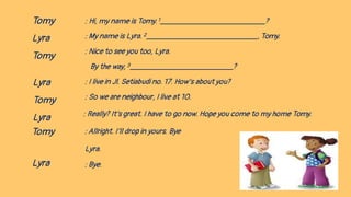 Tomy
Lyra
Tomy
: Hi, my name is Tomy. 1 ?
: My name is Lyra. 2 , Tomy.
: Nice to see you too, Lyra.
By the way, 3 ?
: I live in Jl. Setiabudi no. 17. How’s about you?
: So we are neighbour, I live at 10.
: Really? It’s great. I have to go now. Hope you come to my home Tomy.
:Allright. I’ll drop in yours. Bye
Lyra.
: Bye.
Lyra
Tomy
Lyra
Tomy
Lyra
 