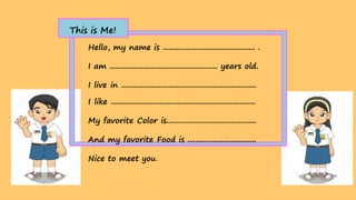 Hello, my name is ............................................... .
I am ....................................................... years old.
I live in .....................................................................
I like ..........................................................................
My favorite Color is..............................................
And my favorite Food is ...................................
Nice to meet you.
This is Me!
 