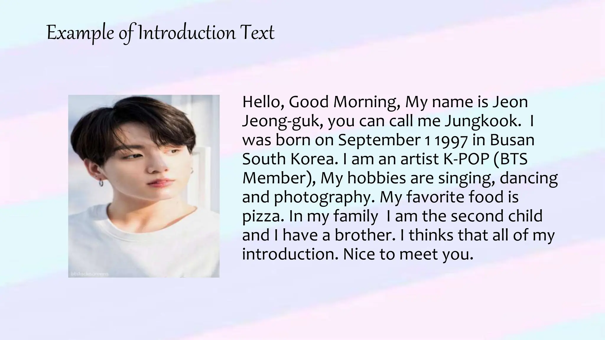 Example of Introduction Text
Hello, Good Morning, My name is Jeon
Jeong-guk, you can call me Jungkook. I
was born on September 1 1997 in Busan
South Korea. I am an artist K-POP (BTS
Member), My hobbies are singing, dancing
and photography. My favorite food is
pizza. In my family I am the second child
and I have a brother. I thinks that all of my
introduction. Nice to meet you.
 
