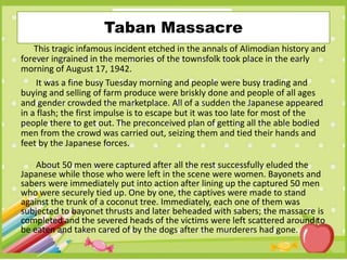 Taban Massacre
This tragic infamous incident etched in the annals of Alimodian history and
forever ingrained in the memories of the townsfolk took place in the early
morning of August 17, 1942.
It was a fine busy Tuesday morning and people were busy trading and
buying and selling of farm produce were briskly done and people of all ages
and gender crowded the marketplace. All of a sudden the Japanese appeared
in a flash; the first impulse is to escape but it was too late for most of the
people there to get out. The preconceived plan of getting all the able bodied
men from the crowd was carried out, seizing them and tied their hands and
feet by the Japanese forces.
About 50 men were captured after all the rest successfully eluded the
Japanese while those who were left in the scene were women. Bayonets and
sabers were immediately put into action after lining up the captured 50 men
who were securely tied up. One by one, the captives were made to stand
against the trunk of a coconut tree. Immediately, each one of them was
subjected to bayonet thrusts and later beheaded with sabers; the massacre is
completed and the severed heads of the victims were left scattered around to
be eaten and taken cared of by the dogs after the murderers had gone.
 