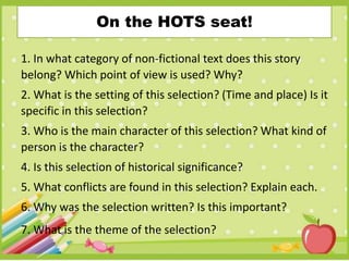 On the HOTS seat!
1. In what category of non-fictional text does this story
belong? Which point of view is used? Why?
2. What is the setting of this selection? (Time and place) Is it
specific in this selection?
3. Who is the main character of this selection? What kind of
person is the character?
4. Is this selection of historical significance?
5. What conflicts are found in this selection? Explain each.
6. Why was the selection written? Is this important?
7. What is the theme of the selection?
 
