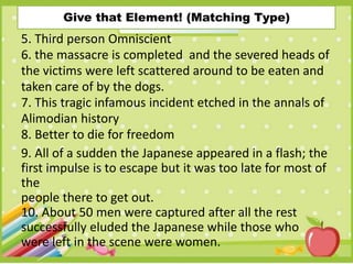Give that Element! (Matching Type)
5. Third person Omniscient
6. the massacre is completed and the severed heads of
the victims were left scattered around to be eaten and
taken care of by the dogs.
7. This tragic infamous incident etched in the annals of
Alimodian history
8. Better to die for freedom
9. All of a sudden the Japanese appeared in a flash; the
first impulse is to escape but it was too late for most of
the
people there to get out.
10. About 50 men were captured after all the rest
successfully eluded the Japanese while those who
were left in the scene were women.
 