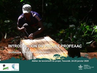 Guillaume Lescuyer (CIFOR-CIRAD)
Atelier de lancement du projet, Yaoundé, 24-25 janvier 2020
INTRODUCTION DU PROJET PROFEAAC
 