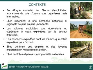 CONTEXTE
• En Afrique centrale, les filières d’exploitation
artisanales de bois d’œuvre sont organisées mais
informelles.
...