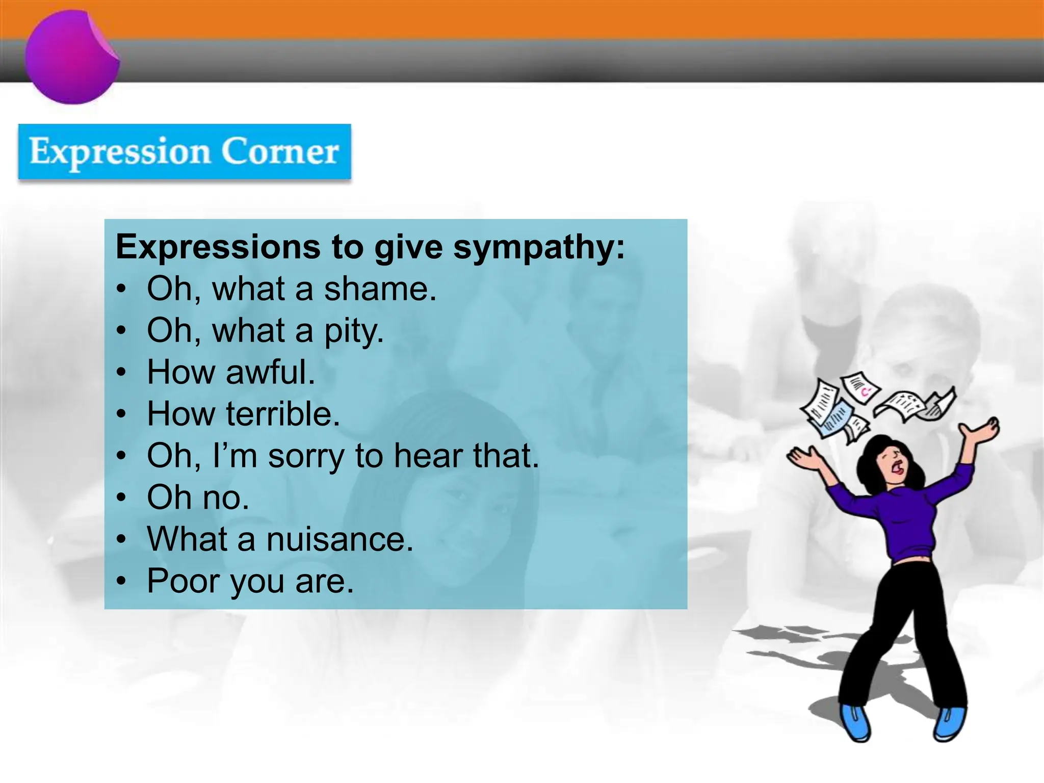 Expressions to give sympathy:
• Oh, what a shame.
• Oh, what a pity.
• How awful.
• How terrible.
• Oh, I’m sorry to hear that.
• Oh no.
• What a nuisance.
• Poor you are.
 