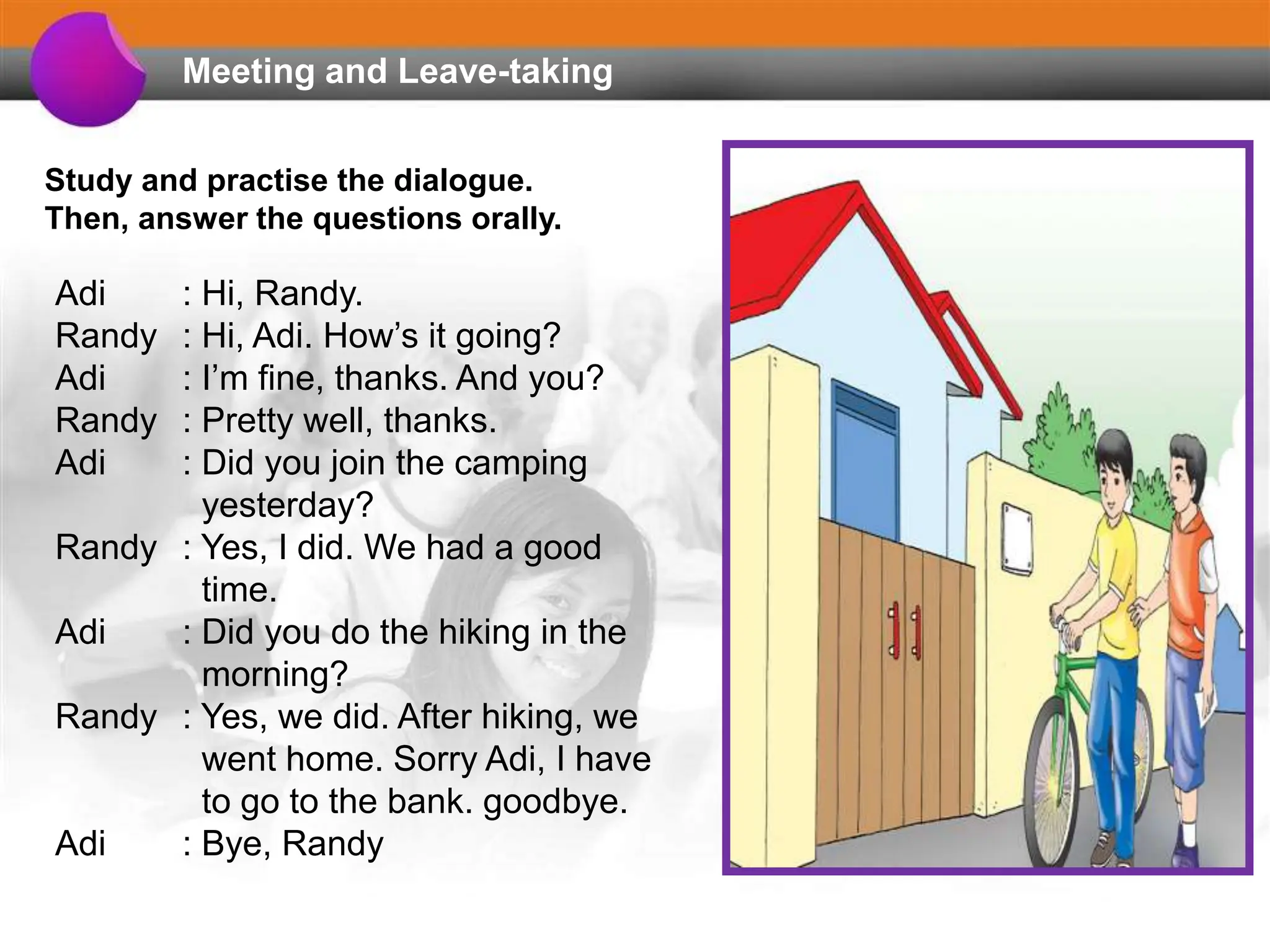 Meeting and Leave-taking
Study and practise the dialogue.
Then, answer the questions orally.
Adi : Hi, Randy.
Randy : Hi, Adi. How’s it going?
Adi : I’m fine, thanks. And you?
Randy : Pretty well, thanks.
Adi : Did you join the camping
yesterday?
Randy : Yes, I did. We had a good
time.
Adi : Did you do the hiking in the
morning?
Randy : Yes, we did. After hiking, we
went home. Sorry Adi, I have
to go to the bank. goodbye.
Adi : Bye, Randy
 