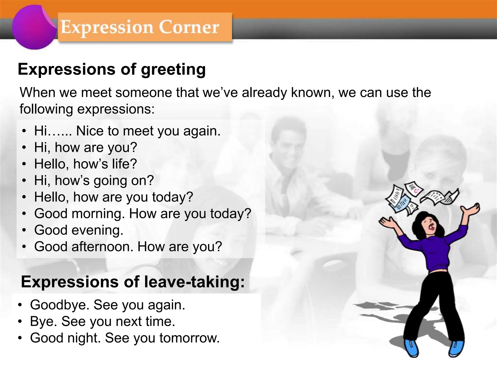 Expressions of greeting
When we meet someone that we’ve already known, we can use the
following expressions:
• Hi…... Nice to meet you again.
• Hi, how are you?
• Hello, how’s life?
• Hi, how’s going on?
• Hello, how are you today?
• Good morning. How are you today?
• Good evening.
• Good afternoon. How are you?
Expressions of leave-taking:
• Goodbye. See you again.
• Bye. See you next time.
• Good night. See you tomorrow.
 