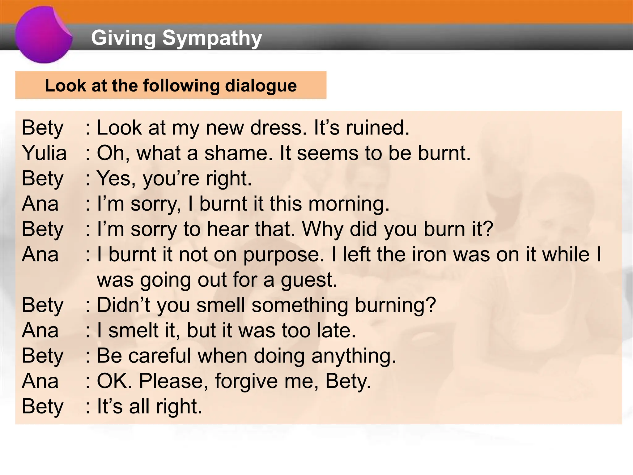 Giving Sympathy
Bety : Look at my new dress. It’s ruined.
Yulia : Oh, what a shame. It seems to be burnt.
Bety : Yes, you’re right.
Ana : I’m sorry, I burnt it this morning.
Bety : I’m sorry to hear that. Why did you burn it?
Ana : I burnt it not on purpose. I left the iron was on it while I
was going out for a guest.
Bety : Didn’t you smell something burning?
Ana : I smelt it, but it was too late.
Bety : Be careful when doing anything.
Ana : OK. Please, forgive me, Bety.
Bety : It’s all right.
Look at the following dialogue
 