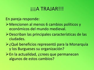 ¡¡¡A TRAJAR!!!
En pareja responde:
Mencionen al menos 6 cambios políticos y
  económicos del mundo medieval.
Describan las principales características de las
  ciudades.
¿Qué beneficios representó para la Monarquía
  y los Burgueses su organización?
En la actualidad, ¿crees que permanecen
  algunos de estos cambios?
 