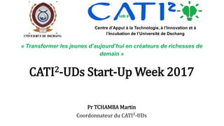 CATI2-UDs Start-Up Week 2017
Pr TCHAMBA Martin
Coordonnateur du CATI²-UDs
Centre d’Appui à la Technologie, à l’Innovation et à
l’Incubation de l’Université de Dschang
« Transformer les jeunes d’aujourd’hui en créateurs de richesses de
demain »
 