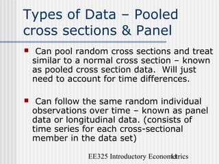 EE325 Introductory Econometrics11
Types of Data – Pooled
cross sections & Panel
 Can pool random cross sections and treat
similar to a normal cross section – known
as pooled cross section data. Will just
need to account for time differences.
 Can follow the same random individual
observations over time – known as panel
data or longitudinal data. (consists of
time series for each cross-sectional
member in the data set)
 