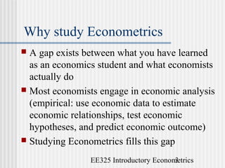 EE325 Introductory Econometrics3
Why study Econometrics
 A gap exists between what you have learned
as an economics student and what economists
actually do
 Most economists engage in economic analysis
(empirical: use economic data to estimate
economic relationships, test economic
hypotheses, and predict economic outcome)
 Studying Econometrics fills this gap
 