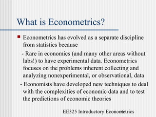 EE325 Introductory Econometrics6
What is Econometrics?
 Econometrics has evolved as a separate discipline
from statistics because
- Rare in economics (and many other areas without
labs!) to have experimental data. Econometrics
focuses on the problems inherent collecting and
analyzing nonexperimental, or observational, data
- Economists have developed new techniques to deal
with the complexities of economic data and to test
the predictions of economic theories
 