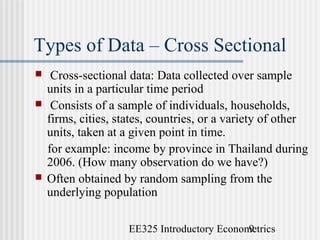 EE325 Introductory Econometrics9
Types of Data – Cross Sectional
 Cross-sectional data: Data collected over sample
units in a particular time period
 Consists of a sample of individuals, households,
firms, cities, states, countries, or a variety of other
units, taken at a given point in time.
for example: income by province in Thailand during
2006. (How many observation do we have?)
 Often obtained by random sampling from the
underlying population
 
