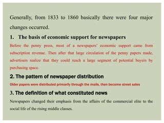 Generally, from 1833 to 1860 basically there were four major
changes occurred.
1. The basis of economic support for newspapers
Before the penny press, most of a newspapers’ economic support came from
subscription revenue. Then after that large circulation of the penny papers made,
advertisers realize that they could reach a large segment of potential buyers by
purchasing space.
2. The pattern of newspaper distribution
Older papers were distributed primarily through the mails, then become street sales
3. The definition of what constituted news
Newspapers changed their emphasis from the affairs of the commercial elite to the
social life of the rising middle classes.
 