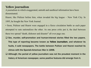 Yellow journalism
A journalism in which exaggerated, untruth and unethical information have been
disseminated.
Hearst, like Pulitzer before him, when invaded the big league – New York City. In
1895, he bought the New York Journal.
• Soon, Pulitzer and Hearst were engaged in a fierce circulation battle as each paper
attempted to outs nationalizes the other. As one press critic put it, the duel between
these two spread “death, dishonor and disaster” all over page one.
 Sex, murder, self-promotion and human-interest stories filled the two papers.
This type of reporting became known as Yellow Journalism, and whatever its
faults, it sold newspapers. The battle between Pulitzer and Hearst reached its
climax with the Spanish-American War in 1898.
 Although; the period of yellow journalism was not the proudest moment in the
history of American newspaper, some positive features did emerge from it.
 
