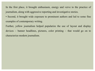 In the first place, it brought enthusiasm, energy and verve to the practice of
journalism, along with aggressive reporting and investigative stories.
• Second, it brought wide exposure to prominent authors and led to some fine
examples of contemporary writing.
Further, yellow journalism helped popularize the use of layout and display
devices – banner headlines, pictures, color printing – that would go on to
characterize modern journalism.
 