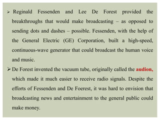  Reginald Fessenden and Lee De Forest provided the
breakthroughs that would make broadcasting – as opposed to
sending dots and dashes – possible. Fessenden, with the help of
the General Electric (GE) Corporation, built a high-speed,
continuous-wave generator that could broadcast the human voice
and music.
De Forest invented the vacuum tube, originally called the audion,
which made it much easier to receive radio signals. Despite the
efforts of Fessenden and De Foerest, it was hard to envision that
broadcasting news and entertainment to the general public could
make money.
 