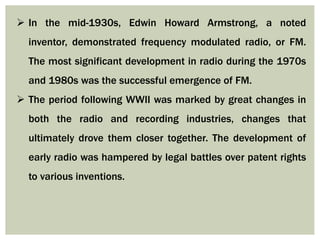  In the mid-1930s, Edwin Howard Armstrong, a noted
inventor, demonstrated frequency modulated radio, or FM.
The most significant development in radio during the 1970s
and 1980s was the successful emergence of FM.
 The period following WWII was marked by great changes in
both the radio and recording industries, changes that
ultimately drove them closer together. The development of
early radio was hampered by legal battles over patent rights
to various inventions.
 